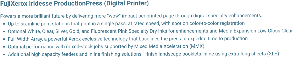 FujiXerox Iridesse ProductionPress (Digital Printer)   Powers a more brilliant future by delivering more wow impact per printed page through digital specialty enhancements. 	Up to six inline print stations that print in a single pass, at rated speed, with spot on color-to-color registration 	Optional White, Clear, Silver, Gold, and Fluorescent Pink Specialty Dry Inks for enhancements and Media Expansion Low Gloss Clear 	Full Width Array, a powerful Xerox-exclusive technology that baselines the press to expedite time to production 	Optimal performance with mixed-stock jobs supported by Mixed Media Xceleration (MMX) 	Additional high capacity feeders and inline finishing solutionsfinish landscape booklets inline using extra-long sheets (XLS)