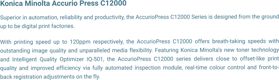 Konica Minolta Accurio Press C12000  Superior in automation, reliability and productivity, the AccurioPress C12000 Series is designed from the ground up to be digital print factories.  With printing speed up to 120ppm respectively, the AccurioPress C12000 offers breath-taking speeds with outstanding image quality and unparalleled media flexibility. Featuring Konica Minoltas new toner technology and Intelligent Quality Optimizer IQ-501, the AccurioPress C12000 series delivers close to offset-like print quality and improved efficiency via fully automated inspection module, real-time colour control and front-to-back registration adjustments on the fly.