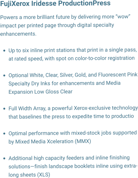 FujiXerox Iridesse ProductionPress   Powers a more brilliant future by delivering more wow impact per printed page through digital specialty enhancements.  	Up to six inline print stations that print in a single pass, at rated speed, with spot on color-to-color registration 	Optional White, Clear, Silver, Gold, and Fluorescent Pink Specialty Dry Inks for enhancements and Media Expansion Low Gloss Clear 	Full Width Array, a powerful Xerox-exclusive technology that baselines the press to expedite time to productio 	Optimal performance with mixed-stock jobs supported by Mixed Media Xceleration (MMX) 	Additional high capacity feeders and inline finishing solutionsfinish landscape booklets inline using extra-long sheets (XLS)