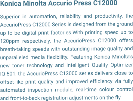 Konica Minolta Accurio Press C12000  Superior in automation, reliability and productivity, the AccurioPress C12000 Series is designed from the ground up to be digital print factories.With printing speed up to 120ppm respectively, the AccurioPress C12000 offers breath-taking speeds with outstanding image quality and unparalleled media flexibility. Featuring Konica Minoltas new toner technology and Intelligent Quality Optimizer IQ-501, the AccurioPress C12000 series delivers close to offset-like print quality and improved efficiency via fully automated inspection module, real-time colour control and front-to-back registration adjustments on the fly.