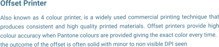 Offset Printer  Also known as 4 colour printer, is a widely used commercial printing technique that produces consistent and high quality printed materials. Offset printers provide high colour accuracy when Pantone colours are provided giving the exact color every time. the outcome of the offset is often solid with minor to non visible DPI seen