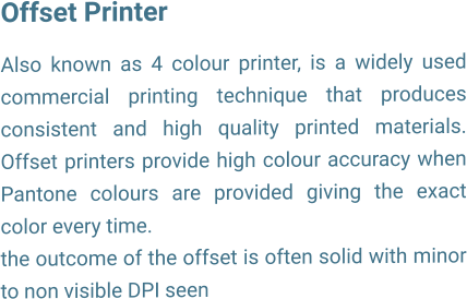 Offset Printer  Also known as 4 colour printer, is a widely used commercial printing technique that produces consistent and high quality printed materials. Offset printers provide high colour accuracy when Pantone colours are provided giving the exact color every time. the outcome of the offset is often solid with minor to non visible DPI seen