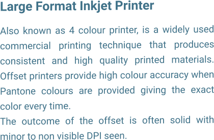 Large Format Inkjet Printer  Also known as 4 colour printer, is a widely used commercial printing technique that produces consistent and high quality printed materials. Offset printers provide high colour accuracy when Pantone colours are provided giving the exact color every time. The outcome of the offset is often solid with minor to non visible DPI seen.